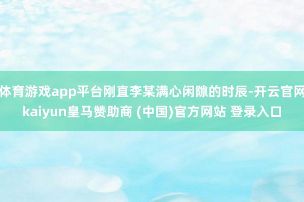 体育游戏app平台刚直李某满心闲隙的时辰-开云官网kaiyun皇马赞助商 (中国)官方网站 登录入口