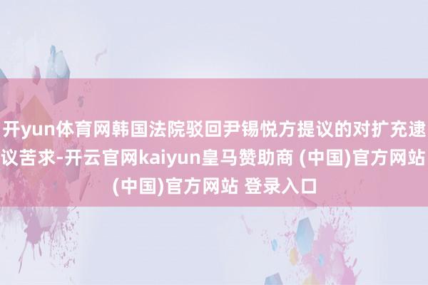 开yun体育网韩国法院驳回尹锡悦方提议的对扩充逮捕令的异议苦求-开云官网kaiyun皇马赞助商 (中国)官方网站 登录入口