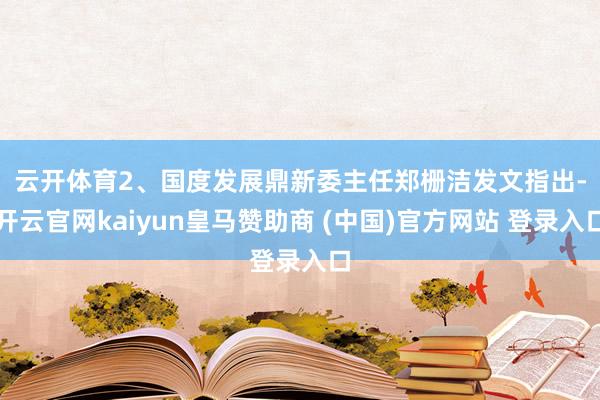 云开体育 2、国度发展鼎新委主任郑栅洁发文指出-开云官网kaiyun皇马赞助商 (中国)官方网站 登录入口