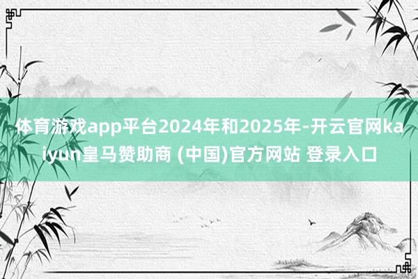 体育游戏app平台2024年和2025年-开云官网kaiyun皇马赞助商 (中国)官方网站 登录入口