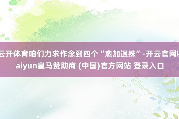 云开体育咱们力求作念到四个“愈加迥殊”-开云官网kaiyun皇马赞助商 (中国)官方网站 登录入口