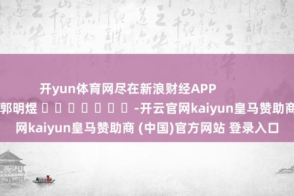 开yun体育网尽在新浪财经APP            						包袱裁剪：郭明煜 							-开云官网kaiyun皇马赞助商 (中国)官方网站 登录入口