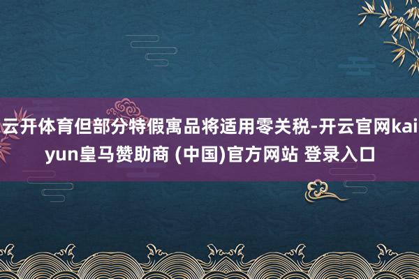 云开体育但部分特假寓品将适用零关税-开云官网kaiyun皇马赞助商 (中国)官方网站 登录入口
