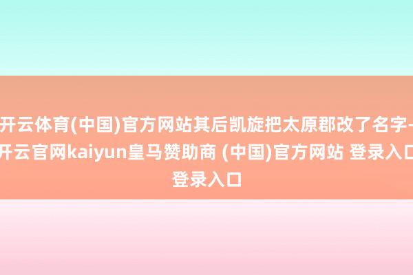 开云体育(中国)官方网站其后凯旋把太原郡改了名字-开云官网kaiyun皇马赞助商 (中国)官方网站 登录入口