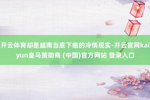 开云体育却是越南当底下临的冷情现实-开云官网kaiyun皇马赞助商 (中国)官方网站 登录入口