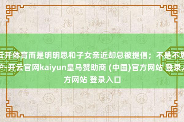 云开体育而是明明思和子女亲近却总被提倡；不是不思维护-开云官网kaiyun皇马赞助商 (中国)官方网站 登录入口