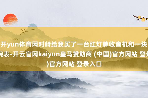 开yun体育网对峙给我买了一台红灯牌收音机和一块夜光腕表-开云官网kaiyun皇马赞助商 (中国)官方网站 登录入口