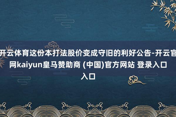 开云体育这份本打法股价变成守旧的利好公告-开云官网kaiyun皇马赞助商 (中国)官方网站 登录入口