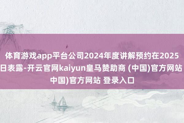 体育游戏app平台公司2024年度讲解预约在2025年4月30日表露-开云官网kaiyun皇马赞助商 (中国)官方网站 登录入口