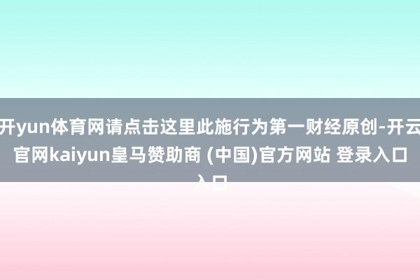 开yun体育网请点击这里此施行为第一财经原创-开云官网kaiyun皇马赞助商 (中国)官方网站 登录入口