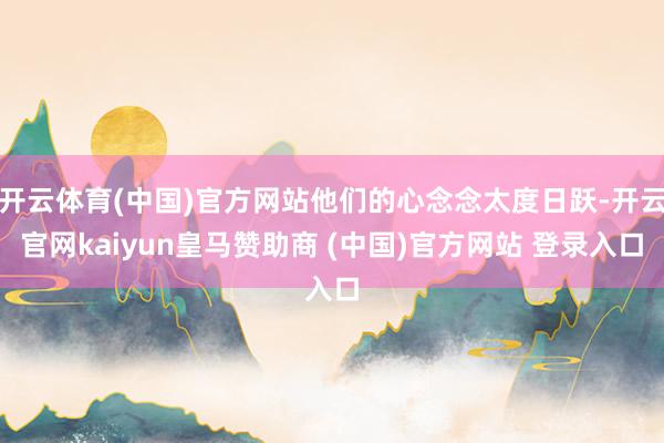 开云体育(中国)官方网站他们的心念念太度日跃-开云官网kaiyun皇马赞助商 (中国)官方网站 登录入口