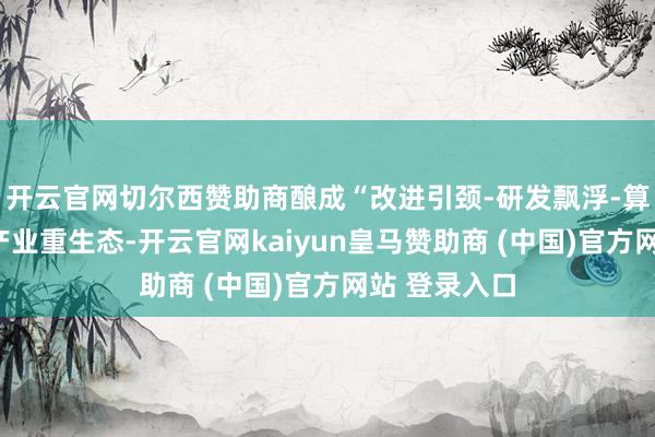 开云官网切尔西赞助商酿成“改进引颈-研发飘浮-算力赋能”的产业重生态-开云官网kaiyun皇马赞助商 (中国)官方网站 登录入口