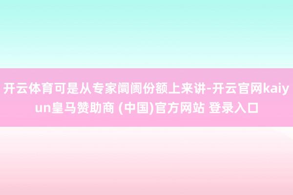开云体育可是从专家阛阓份额上来讲-开云官网kaiyun皇马赞助商 (中国)官方网站 登录入口