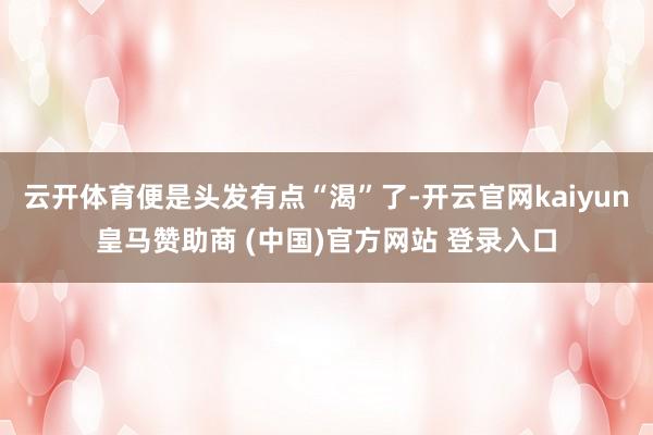 云开体育便是头发有点“渴”了-开云官网kaiyun皇马赞助商 (中国)官方网站 登录入口