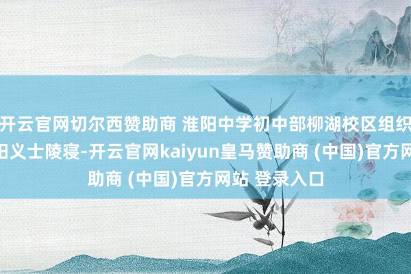 开云官网切尔西赞助商 淮阳中学初中部柳湖校区组织师生前去淮阳义士陵寝-开云官网kaiyun皇马赞助商 (中国)官方网站 登录入口