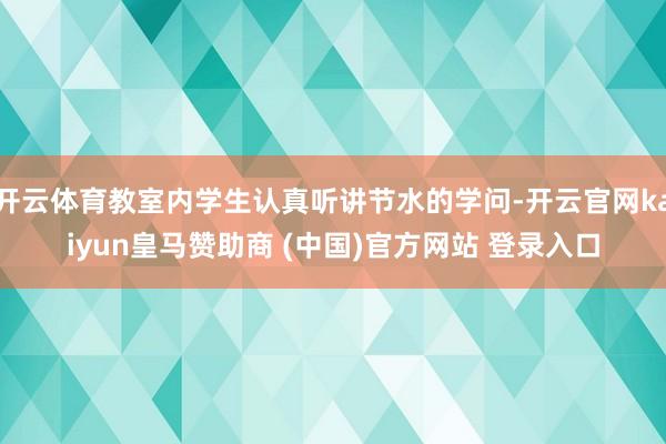 开云体育教室内学生认真听讲节水的学问-开云官网kaiyun皇马赞助商 (中国)官方网站 登录入口