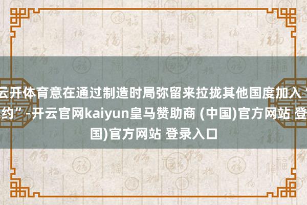 云开体育意在通过制造时局弥留来拉拢其他国度加入“护航定约”-开云官网kaiyun皇马赞助商 (中国)官方网站 登录入口