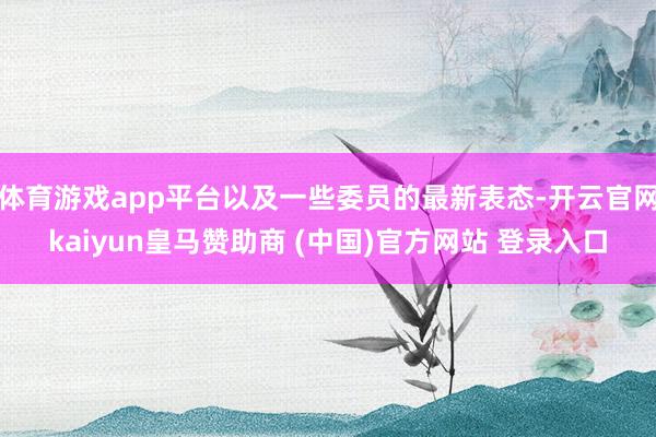 体育游戏app平台以及一些委员的最新表态-开云官网kaiyun皇马赞助商 (中国)官方网站 登录入口