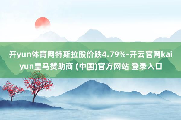 开yun体育网特斯拉股价跌4.79%-开云官网kaiyun皇马赞助商 (中国)官方网站 登录入口