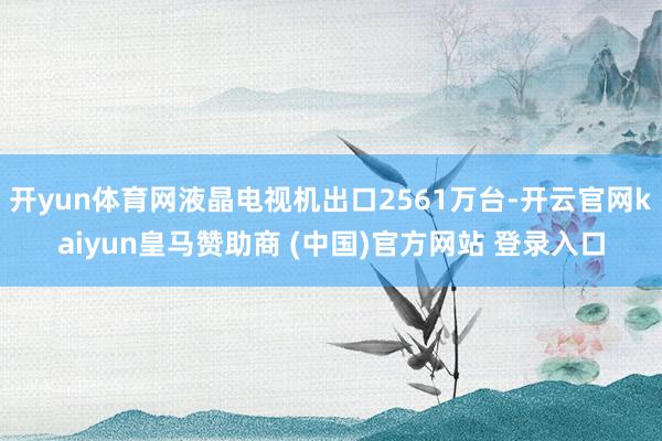 开yun体育网液晶电视机出口2561万台-开云官网kaiyun皇马赞助商 (中国)官方网站 登录入口