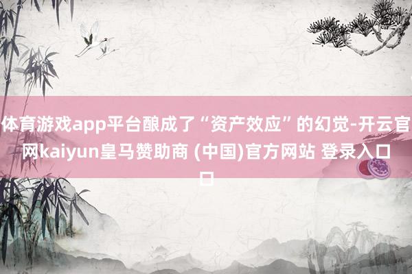 体育游戏app平台酿成了“资产效应”的幻觉-开云官网kaiyun皇马赞助商 (中国)官方网站 登录入口