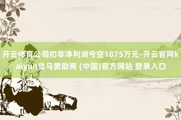 开云体育公司扣非净利润亏空1875万元-开云官网kaiyun皇马赞助商 (中国)官方网站 登录入口