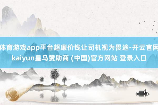 体育游戏app平台超廉价钱让司机视为畏途-开云官网kaiyun皇马赞助商 (中国)官方网站 登录入口