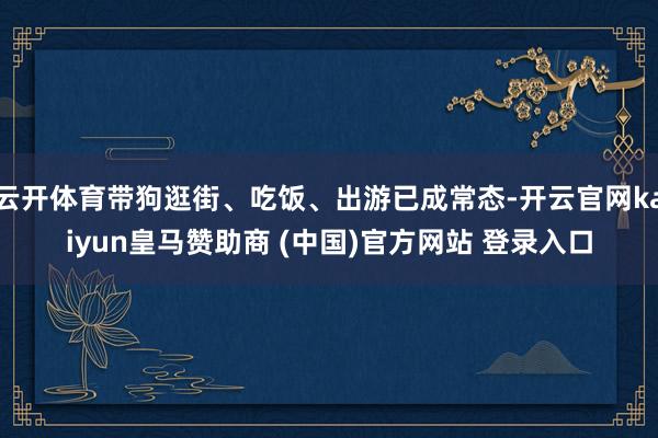 云开体育带狗逛街、吃饭、出游已成常态-开云官网kaiyun皇马赞助商 (中国)官方网站 登录入口