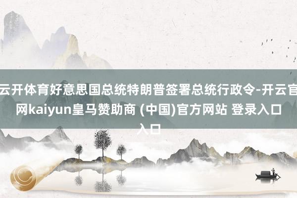 云开体育好意思国总统特朗普签署总统行政令-开云官网kaiyun皇马赞助商 (中国)官方网站 登录入口