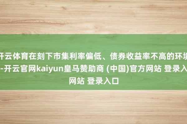 开云体育在刻下市集利率偏低、债券收益率不高的环境下-开云官网kaiyun皇马赞助商 (中国)官方网站 登录入口