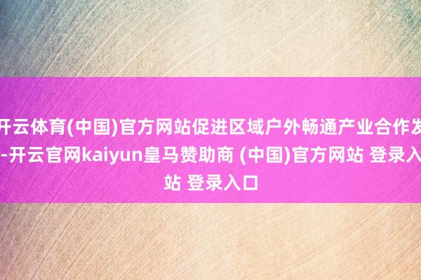 开云体育(中国)官方网站促进区域户外畅通产业合作发展-开云官网kaiyun皇马赞助商 (中国)官方网站 登录入口