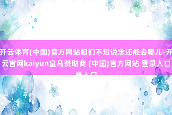 开云体育(中国)官方网站咱们不知说念还能去哪儿-开云官网kaiyun皇马赞助商 (中国)官方网站 登录入口