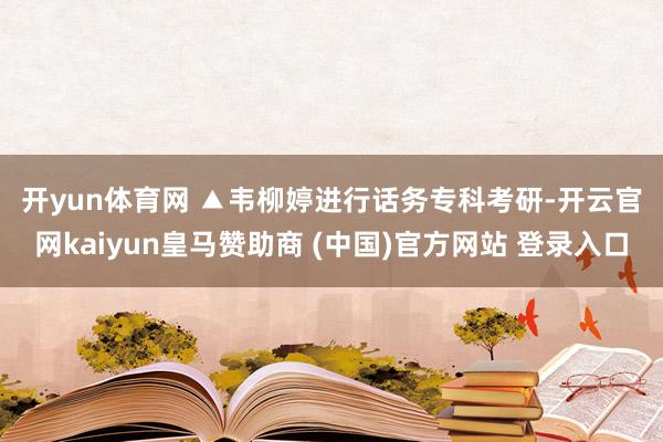 开yun体育网 　　▲韦柳婷进行话务专科考研-开云官网kaiyun皇马赞助商 (中国)官方网站 登录入口