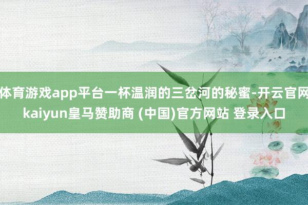 体育游戏app平台一杯温润的三岔河的秘蜜-开云官网kaiyun皇马赞助商 (中国)官方网站 登录入口