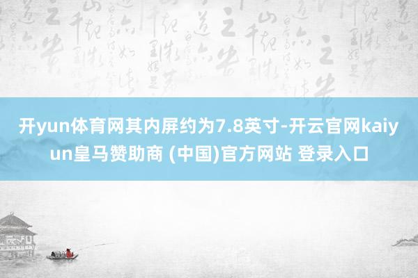 开yun体育网其内屏约为7.8英寸-开云官网kaiyun皇马赞助商 (中国)官方网站 登录入口