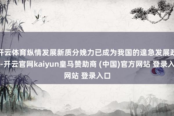 开云体育纵情发展新质分娩力已成为我国的遑急发展政策-开云官网kaiyun皇马赞助商 (中国)官方网站 登录入口
