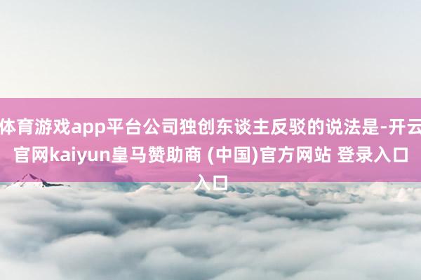 体育游戏app平台公司独创东谈主反驳的说法是-开云官网kaiyun皇马赞助商 (中国)官方网站 登录入口