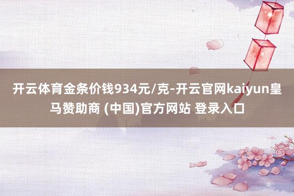 开云体育金条价钱934元/克-开云官网kaiyun皇马赞助商 (中国)官方网站 登录入口