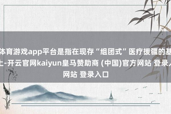 体育游戏app平台是指在现存“组团式”医疗援疆的基础上-开云官网kaiyun皇马赞助商 (中国)官方网站 登录入口