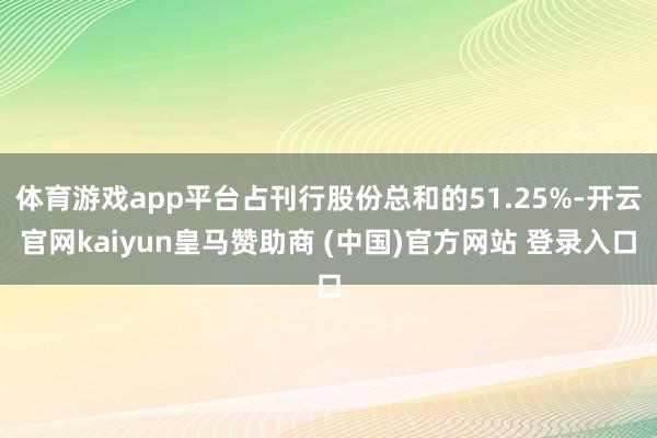 体育游戏app平台占刊行股份总和的51.25%-开云官网kaiyun皇马赞助商 (中国)官方网站 登录入口
