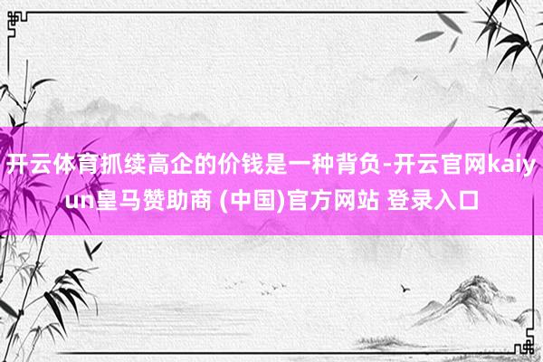 开云体育抓续高企的价钱是一种背负-开云官网kaiyun皇马赞助商 (中国)官方网站 登录入口