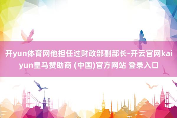 开yun体育网他担任过财政部副部长-开云官网kaiyun皇马赞助商 (中国)官方网站 登录入口