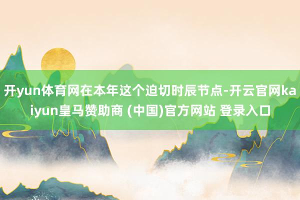 开yun体育网在本年这个迫切时辰节点-开云官网kaiyun皇马赞助商 (中国)官方网站 登录入口