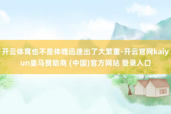 开云体育也不是体魄迅速出了大繁重-开云官网kaiyun皇马赞助商 (中国)官方网站 登录入口