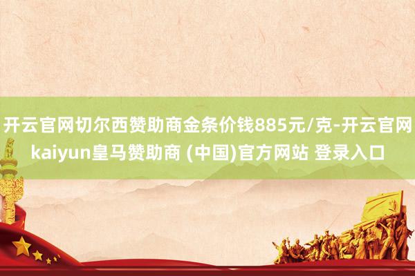 开云官网切尔西赞助商金条价钱885元/克-开云官网kaiyun皇马赞助商 (中国)官方网站 登录入口