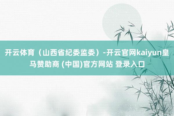 开云体育（山西省纪委监委）-开云官网kaiyun皇马赞助商 (中国)官方网站 登录入口