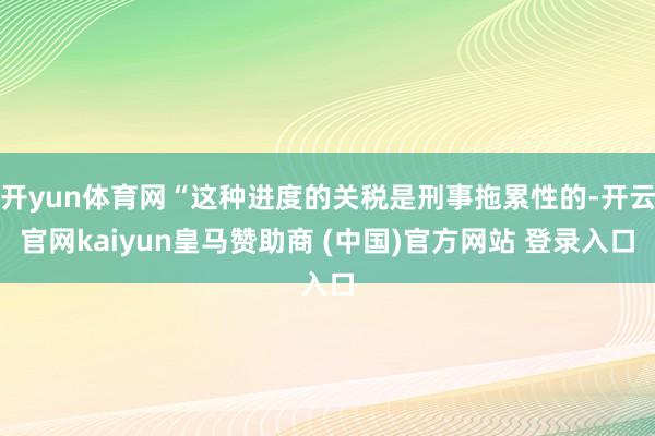 开yun体育网“这种进度的关税是刑事拖累性的-开云官网kaiyun皇马赞助商 (中国)官方网站 登录入口