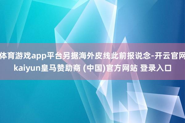 体育游戏app平台另据海外皮线此前报说念-开云官网kaiyun皇马赞助商 (中国)官方网站 登录入口