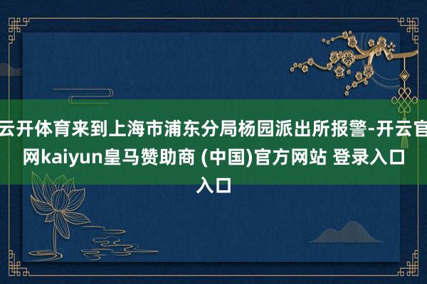 云开体育来到上海市浦东分局杨园派出所报警-开云官网kaiyun皇马赞助商 (中国)官方网站 登录入口