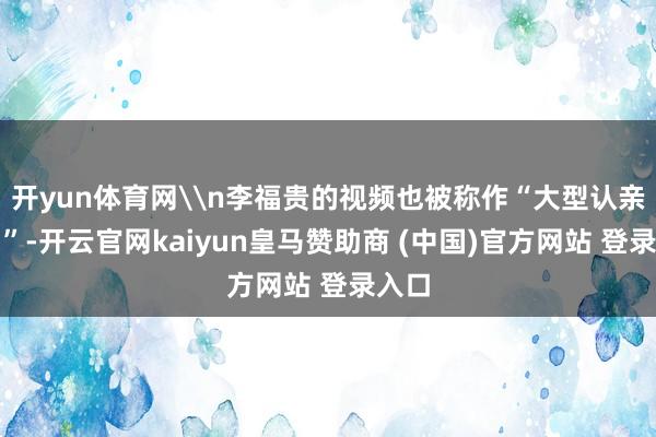 开yun体育网\n李福贵的视频也被称作“大型认亲现场”-开云官网kaiyun皇马赞助商 (中国)官方网站 登录入口